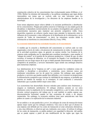 11
construcción colectiva de los conocimientos han evolucionando juntos (Gibbons et al.
1994). Definir los términos del intercambio y las políticas estratégicas que rigen dichos
intercambios son temas que se vuelven cada vez más relevantes para los
administradores de la investigación y los directores de las empresas basadas en la
tecnología.
Estos temas adquieren mayor relieve debido a la creciente proliferación y distribución
de los conocimientos. Ningún país podría conservar el liderazgo en una amplia gama de
disciplinas si dependiera exclusivamente de sus propios investigadores para generar los
conocimientos necesarios para mantener una posición competitiva viable. Estos
desarrollos requieren un esfuerzo mucho mayor para entender la interacción entre la
influencia de la economía y otras influencias en la distribución de la información y en la
creación de "redes de conocimiento", es decir, las estructuras sociales donde la
información se transforma en conocimiento (David y Foray 1996).
La economía industrial de las sociedades basadas en el conocimiento
A medida que la creación y distribución del conocimiento se vuelven cada vez más
organizadas a través de redes y de procesos de comunicación en redes, la organización
de la actividad económica sigue, en general, un camino similar. Las fronteras de la
empresa están moldeadas por la capacidad para coordinar tecnologías y para ampliar el
"margen de control" en la gestión de los procesos productivos. A pesar de que, en años
recientes, el montaje de industrias en el extranjero ha llegado a ser considerado una
operación con un riesgo mayor de lo que se había pensado anteriormente, la adquisición
competitiva de productos y servicios intermedios sigue siendo una estrategia atractiva
para numerosas empresas.
Las idealizaciones de la "empresa en red" a veces ignoran los verdaderos costes de
coordinar y disciplinar a proveedores y contratistas, cuyos intereses nunca son
totalmente coincidentes con los de quien los contrata. Sin embargo, para aquellos
productos y servicios que pueden quedar bien definidos y en sí mismos no proporcionan
la diferenciación competitiva que sostiene la viabilidad de una empresa, es probable que
persista un modelo de montaje en el extranjero, lo cual conduciría a estructuras
industriales que se pueden definir mejor como redes.
Los economistas han desarrollado diversos métodos para analizar estos fenómenos, y
ninguno es totalmente satisfactorio. El enfoque ortodoxo consiste en ver estos
fenómenos como la ampliación de los mercados competitivos y, por lo tanto, como una
división vertical progresiva del trabajo por lo cual también se podría esperar una
desconcentración horizontal cuando no hay economías de escala o de alcance
sustanciales. Sin embargo, la economía ortodoxa tiene unos antecede ntes más bien
pobres en cuanto a la explicación de la estructura industrial.
En un análisis o en una predicción a priori, los enfoques de costes de transacción tienen
apenas mejor suerte que los enfoques ortodoxos. Una cosa es decir que el alcance de
una empresa está definido por los costes de transacción al crear estructuras alternativas,
y otra, muy diferente, es observar qué son, realmente, esos costes. Al utilizar el enfoque
de los costes de transacción, se podría predecir con seguridad la dirección del cambio
que se puede esperar a partir de una modificación de las reglas que rigen las
 