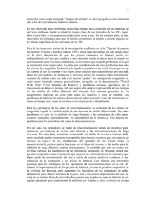 13
conceptos como coste marginal, "margen de utilidad" o valor agregado a estos mercados
que a los de la producción industrial masiva.
Se han observado estos problemas desde hace tiempo en la economía de las empresas de
servicios públicos, donde se observan rasgos clave de los mercados de las TIC, como
altos costos fijos y no proporcionalidad entre coste y uso. En los últimos años, se han
renovados los esfuerzos para que el análisis económico se amplíe y aborde algunos de
los temas específicos de los mercados de las TIC.
Una de las áreas más activas de la investigación académica es la de "fijación de precios
en Internet" (Varian y MacKie-Mason 1995). Gran parte del trabajo en este campo nace
de la clara observación de que los precios existentes en Internet suelen ser
independientes del uso que conduce a una situación donde el precio para el usuario es
esencialmente cero. En estas condiciones, es de esperar que surgirán problemas si lo que
se suministra tiene algún valor. La principal manifestación de estos problemas han sido
los efectos de congestión. Incluso con la rápida expansión en las redes físicas que sirven
de soporte al uso de Internet y los bajos costes medios para transmisiones por esta red,
tanto los proveedores de productos y servicios como los usuarios están encontrando
maneras de utilizar cada vez más este recurso "gratis”. La consiguiente congestión ha
dado como resultado retrasos generalizados, recogidos en la denominación "World
Wide Wait" (“Red Mundial de Espera”) y problemas técnicos específicos en la
transmisión de datos en tiempo real que surgen del carácter impredecible de los tiempos
de las señales de tráfico (latencia del sistema). Los retrasos generales de las
congestiones implican un coste para todos los usuarios y usos de Internet. Los
problemas de latencia del sistema desincentivan selectivamente el uso de transmisión de
datos en tiempo real, como la telefonía o los servicios de vídeoteléfonía.
Para los operadores de las redes de telecomunicación, la existencia de los efectos de
congestión impide la canibalización de sus horarios de tarifas diferenciadas. Sin estos
problemas, el coste de la telefonía de larga distancia o las conexiones de vídeo (para
usuarios equipados adecuadamente) no dependerían de la distancia. Esto plantea un
problema para los operadores de redes de telecomunicación.
Por un lado, los operadores de redes de telecomunicación tienen un incentivo para
armonizar sus horarios de tarifas para Internet y las telecomunicaciones de larga
distancia. Por otro lado, armonizar aumentando las tarifas de acceso a Internet daría
como resultado tarifas totalmente inaceptables para muchos usuarios que son capaces de
realizar un bypass de las instalaciones del operador de red. Desde luego, la
armonización de precios podría funcionar en la dirección inversa, y las tarifas para la
telefonía de larga distancia caerían drásticamente. Es probable que esto no ocurra por
diversas razones. La mantención de un diferencial sustancial, no obstante, creará una
presión competitiva hasta el punto de que mejoren las infraestructuras de Internet y que
algún grado de racionamiento del uso a través de precios positivos conduzca a una
reducción de la congestión y del efecto de latencia. Esto plantea una interesante
paradoja para las estrategias de los operadores de telecomunicaciones en la red. Al
retrasar la implementación de los precios de Internet, retrasan la presión competitiva de
la telefonía por Internet, pero aumentan los incentivos de los operadores de redes
alternativas para ofrecer servicios de bypass, con o sin precios dependientes del uso. Se
trata de un ámbito lleno de incertidumbres puesto que implica no sólo la difusión de un
equipo apropiado para implementar la telefonía por Internet y otros servicios en tiempo
 