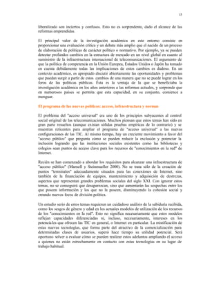 15
liberalizado son inciertos y confusos. Esto no es sorprendente, dado el alcance de las
reformas emprendidas.
El principal valor de la investigación académica en este entorno consiste en
proporcionar una evaluación crítica y un debate más amplio que el nacido de un proceso
de elaboración de políticas de carácter político o normativo. Por ejemplo, ya se pueden
detectar profundos cambios en la estructura de mercado en un nivel global en cuanto al
suministro de la infraestructura internacional de telecomunicaciones. El argumento de
que la política de competencia en la Unión Europea, Estados Unidos o Japón ha tomado
en cuenta debidamente todas las implicaciones de estos cambios es dudoso. En un
contexto académico, es apropiado discutir abiertamente las oportunidades y problemas
que puedan surgir a partir de estos cambios de una manera que no se puede lograr en los
foros de las políticas públicas. Ésta es la ventaja de la que se beneficiaba la
investigación académica en los años anteriores a las reformas actuales, y sorprende que
en numerosos países se permita que esta capacidad, en su conjunto, comience a
menguar.
El programa de las nuevas políticas: acceso, infraestructura y normas
El problema del "acceso universal" era uno de los principios subyacentes al control
social original de las telecomunicaciones. Muchos piensan que estos temas han sido en
gran parte resueltos (aunque existan sólidas pruebas empíricas de lo contrario) y se
muestran reticentes para ampliar el programa de "acceso universal" a las nuevas
configuraciones de las TIC. Al mismo tiempo, hay un creciente movimiento a favor del
"acceso público" que pregunta cómo se pueden reducir la exclusión y potenciar la
inclusión logrando que las instituciones sociales existentes como las bibliotecas y
colegios sean puntos de acceso clave para los recursos de "conocimientos en la red" de
Internet.
Recién se han comenzado a abordar los requisitos para alcanzar una infraestructura de
"acceso público" (Mansell y Steinmueller 2000). No se trata sólo de la creación de
puntos "terminales" adecuadamente situados para las conexiones de Internet, sino
también de la financiación de equipos, mantenimiento y adquisición de destrezas,
aspectos que representan grandes problemas sociales del siglo XXI. Con ignorar estos
temas, no se conseguirá que desaparezcan, sino que aumentarán las sospechas entre los
que poseen información y los que no la poseen, disminuyendo la cohesión social y
creando nuevos focos de división política.
Un estudio serio de estos temas requieren un cuidadoso análisis de la sabiduría recibida,
como los sesgos de género y edad en los actuales modelos de utilización de los recursos
de los "conocimientos en la red". Esto no significa necesariamente que estos modelos
reflejan capacidades diferenciadas ni, incluso, necesariamente, intereses en los
potenciales que ofrecen las TIC en general, o Internet en particular. La mistificación de
estas nuevas tecnologías, que forma parte del atractivo de la comercialización para
determinadas clases de usuarios, superó hace tiempo su utilidad potencial. Será
oportuno volver a evaluar cómo se pueden realizar estos adelantos ampliando el acceso
a quienes no están estrechamente en contacto con estas tecnologías en su lugar de
trabajo habitual.
 