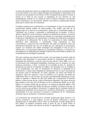 5
Un punto de partida para mejorar la comprensión económica de las economías basadas
en el conocimiento es un nuevo análisis del papel que desempeña el conocimiento en la
economía con una perspectiva de reforma. Si bien el programa básico para la reforma se
resume en el título de esta sección, la importancia de este aforismo no será
inmediatamente evidente sin un estudio de cómo el análisis económico convencional
trata la información y el conocimiento. Después, este análisis se ampliará para abordar
temas que no suelen tratar los economistas.
El análisis económico de la información y el conocimiento se basa en una teoría de la
comunicación llamada modelo de emisor-receptor. Este modelo, que data de los
primeros días de la teoría de la comunicación, supone que el conocimiento puede ser
"codificado” por el emisor, y transmitido y reconstituido por un receptor. Si bien el
objetivo original de la teoría consistía en analizar los problemas de eficacia y corrección
de errores en el proceso de transmisión del mensaje, los economistas normalmente han
creído que la "reproducción" de conocimientos es sinónimo de codificación, transmisión
y recepción de la información. Por lo tanto, los economistas no suelen establecer
diferencias entre información y conocimiento. Tener información es tener
conocimientos, y aquel que tiene conocimientos será capaz de expresarlos como una
información transmisible que, una vez recibida por otro, reproducirá el conocimiento
original. Los estudiosos del cambio tecnológico han impugnado la idea de que la
información y el conocimiento deberían ser considerados sinónimos, y sostienen que
esta perspectiva es inadecuada para entender el proceso de la innovación en general y de
la transferencia de tecnologías en particular.
¿Por qué se produce esta situación? Por un lado, sirve para llamar la atención sobre los
incentivos para transformar el conoc imiento privado en información que puede ser
transmitida más fácilmente y usada por otros (Cowan, David y Foray 2000). A su vez,
la información tiene importantes propiedades económicas que no comparte con otros
productos económicos, a saber: 1) carácter de no excluible (es decir, la posesión de
información por parte de un individuo no impide a otro utilizarla), 2) la no rivalidad en
el uso (proporcionar una copia de información no disminuye la propiedad de la
información) y 3) bajos costes marginales de reproducción (una vez que se ha producido
una primera copia de información, las copias siguientes son mucho más baratas de
reproducir). Estos tres supuestos a veces se combinan con el supuesto más dudoso de
"disposición libre" (si uno no tiene un uso para una determinada información, no hay
costes en ignorarla o disponer de ella) para señalar que se potenciaría el bienestar
público si todos tuvieran acceso a toda la información disponible. Esto quiere decir que
para alcanzar el más alto nivel de bienestar soc ial, la información debería ser un bien
público en el mismo sentido que las autovías y el sistema de educación pública. Este
enfoque se puede utilizar para definir dos tipos de resultados. El primero tiene que ver
con los incentivos para producir información. El segundo tipo de resultados aborda las
contribuciones potenciales de los procesos de creación de información a la economía,
especialmente en lo que concierne la existencia y contribución de los "rendimientos
crecientes" para el crecimiento y el bienestar económico.
Los economistas han reconocido que es necesario proporcionar algún incentivo a los
factores económicos si, para empezar, se trata de producir información y hacerla
disponible para un intercambio (Arrow 1962). La información se puede transformar de
bien público en producto económico hasta el punto de que se puede limitar su
reproducción. La manera más directa de limitar la reproducción consiste en asignar
 
