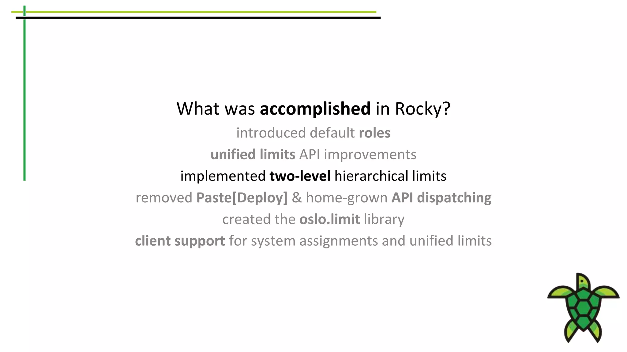 What was accomplished in Rocky?
introduced default roles
unified limits API improvements
implemented two-level hierarchical limits
removed Paste[Deploy] & home-grown API dispatching
created the oslo.limit library
client support for system assignments and unified limits
 