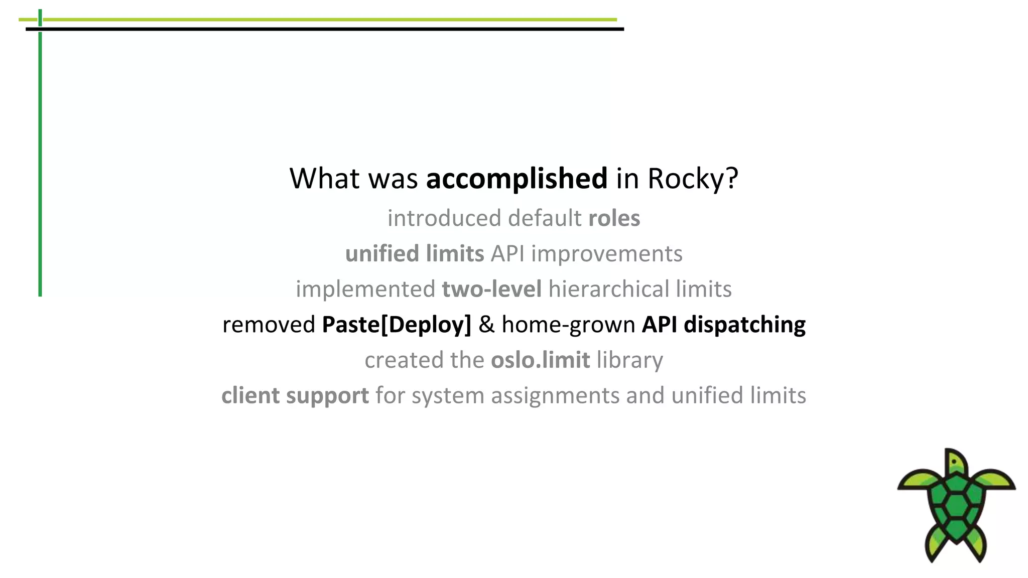 What was accomplished in Rocky?
introduced default roles
unified limits API improvements
implemented two-level hierarchical limits
removed Paste[Deploy] & home-grown API dispatching
created the oslo.limit library
client support for system assignments and unified limits
 