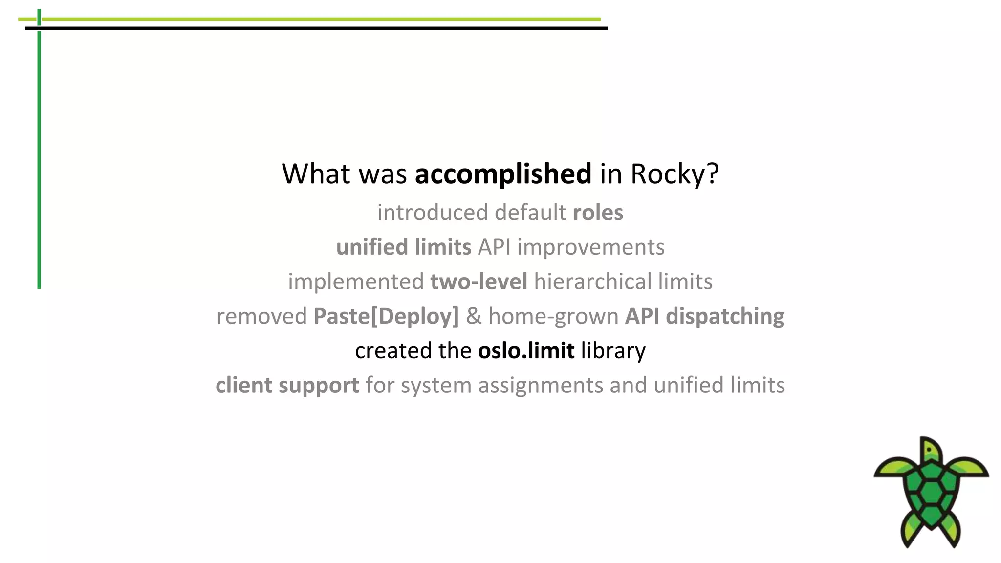 What was accomplished in Rocky?
introduced default roles
unified limits API improvements
implemented two-level hierarchical limits
removed Paste[Deploy] & home-grown API dispatching
created the oslo.limit library
client support for system assignments and unified limits
 