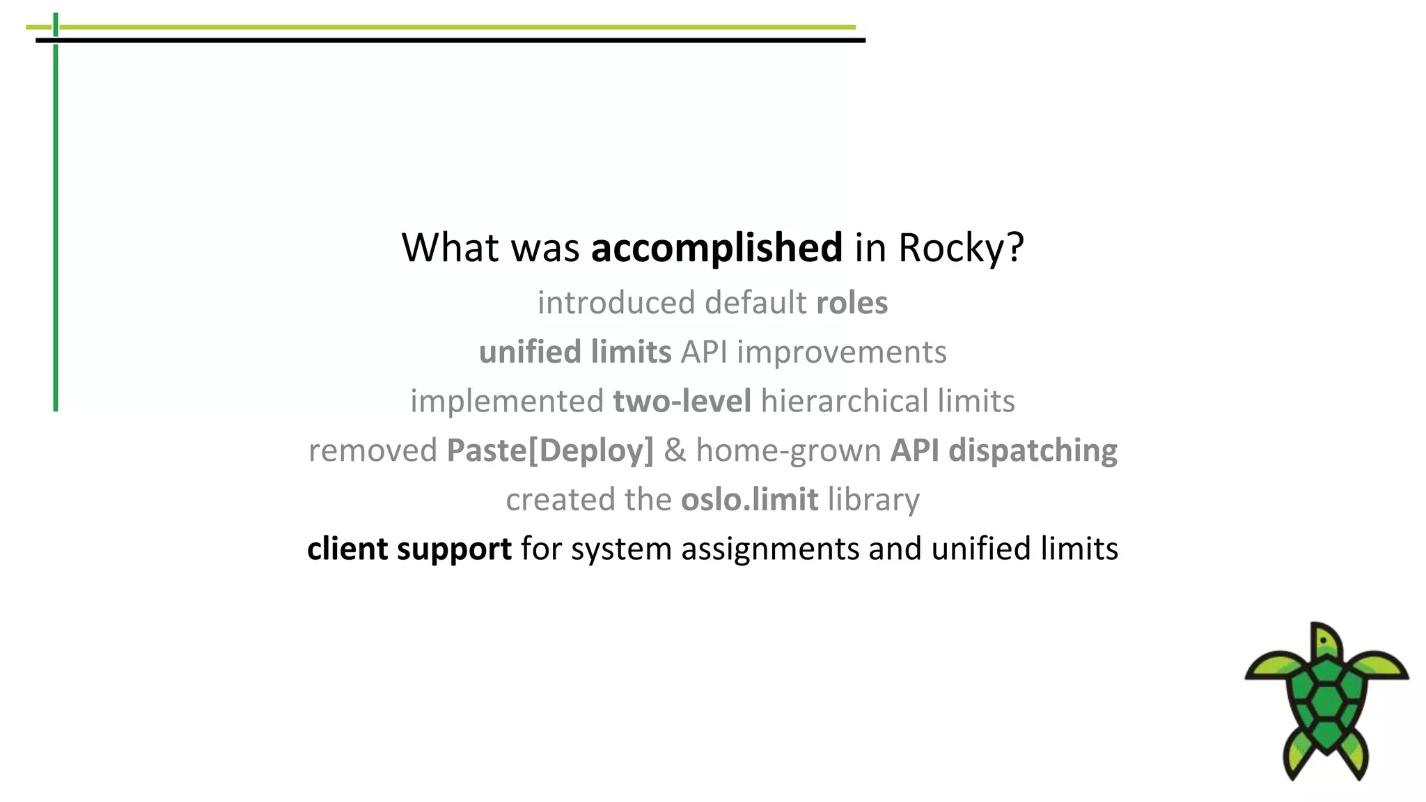 What was accomplished in Rocky?
introduced default roles
unified limits API improvements
implemented two-level hierarchical limits
removed Paste[Deploy] & home-grown API dispatching
created the oslo.limit library
client support for system assignments and unified limits
 