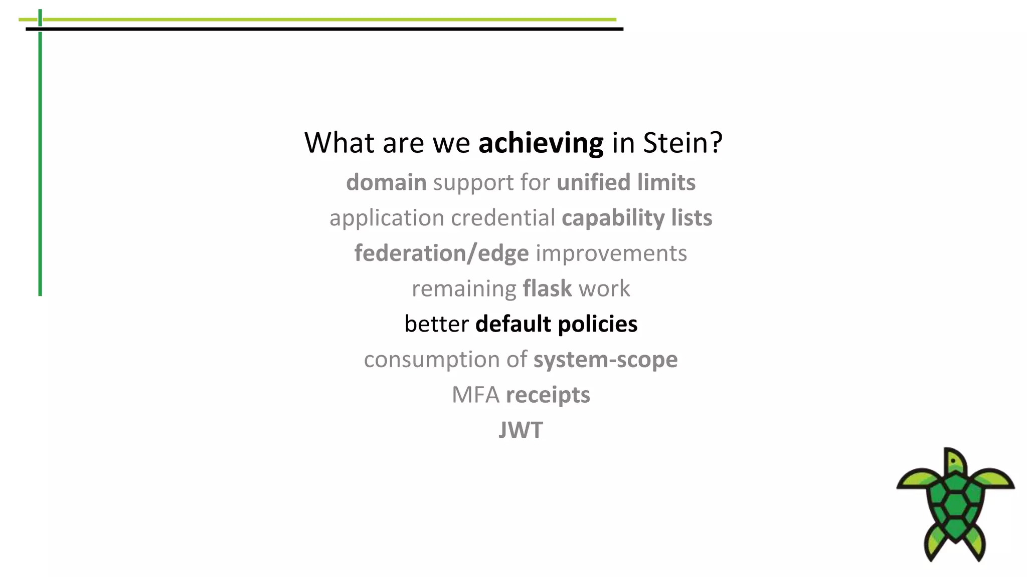What are we achieving in Stein?
domain support for unified limits
application credential capability lists
federation/edge improvements
remaining flask work
better default policies
consumption of system-scope
MFA receipts
JWT
 