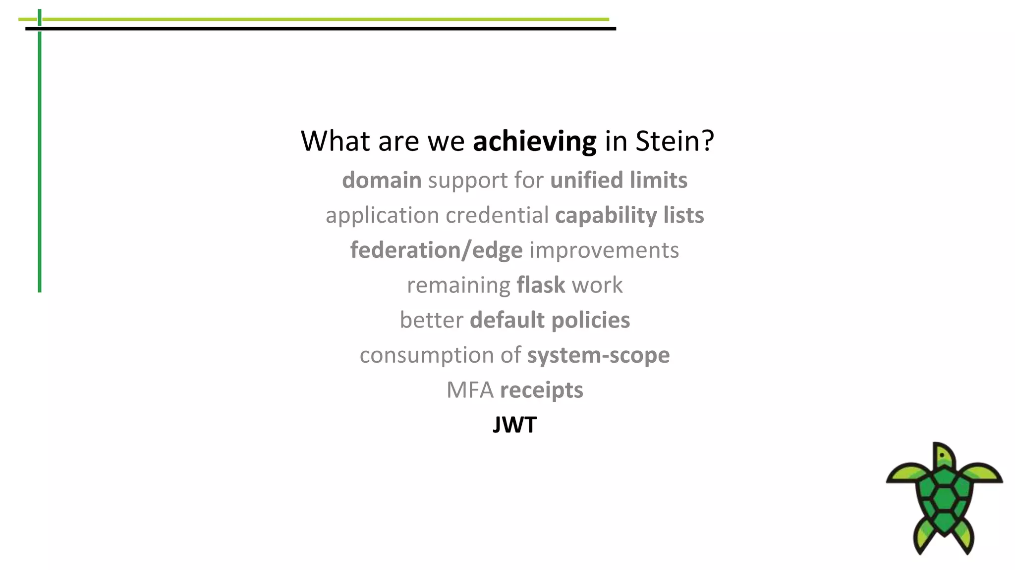 What are we achieving in Stein?
domain support for unified limits
application credential capability lists
federation/edge improvements
remaining flask work
better default policies
consumption of system-scope
MFA receipts
JWT
 