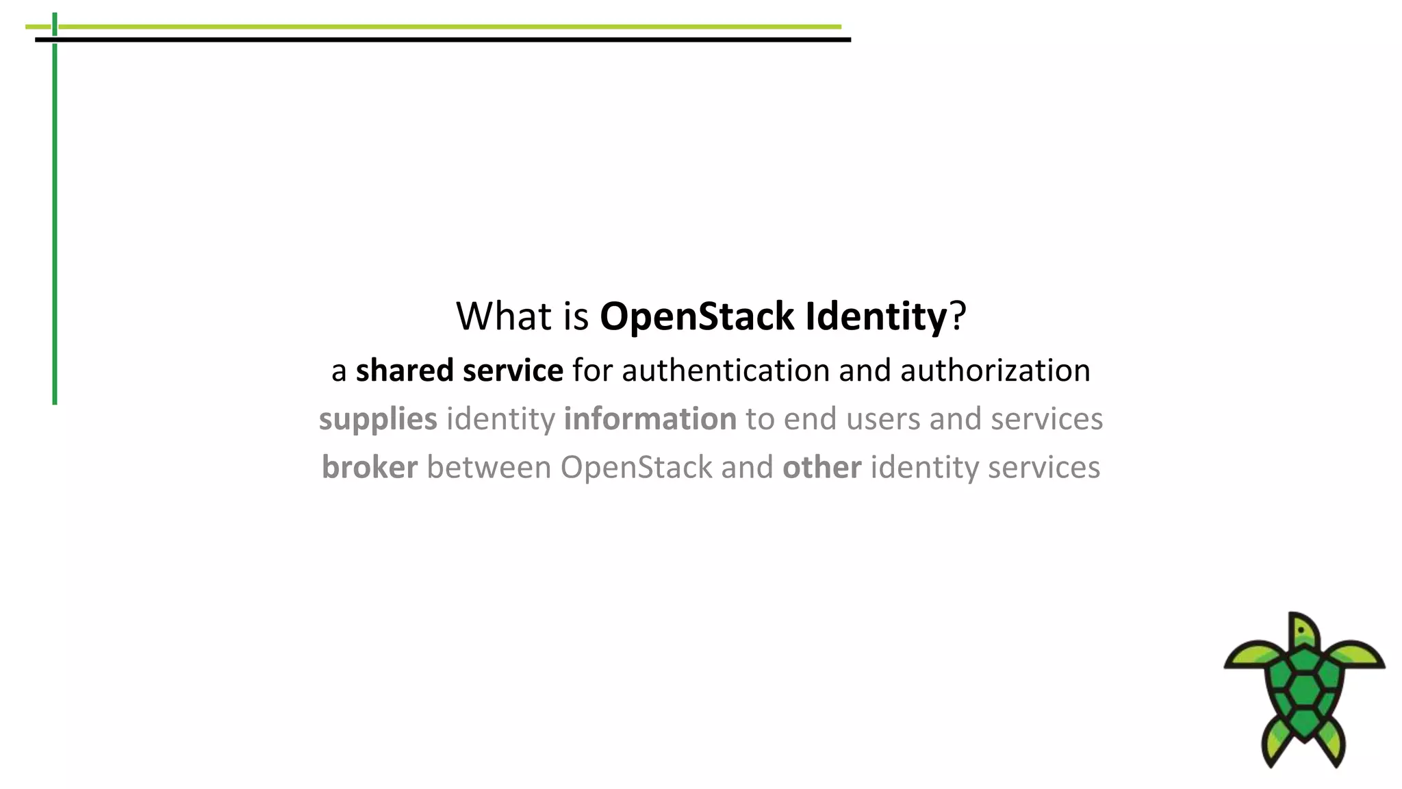 What is OpenStack Identity?
a shared service for authentication and authorization
supplies identity information to end users and services
broker between OpenStack and other identity services
 