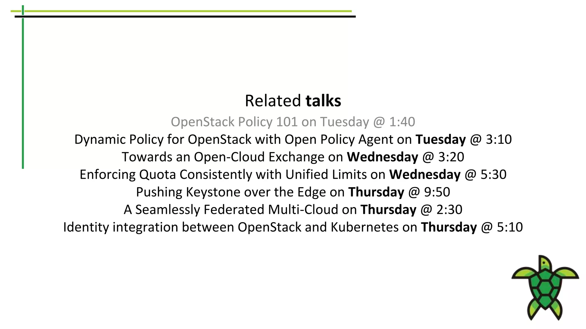 Related talks
OpenStack Policy 101 on Tuesday @ 1:40
Dynamic Policy for OpenStack with Open Policy Agent on Tuesday @ 3:10
Towards an Open-Cloud Exchange on Wednesday @ 3:20
Enforcing Quota Consistently with Unified Limits on Wednesday @ 5:30
Pushing Keystone over the Edge on Thursday @ 9:50
A Seamlessly Federated Multi-Cloud on Thursday @ 2:30
Identity integration between OpenStack and Kubernetes on Thursday @ 5:10
 