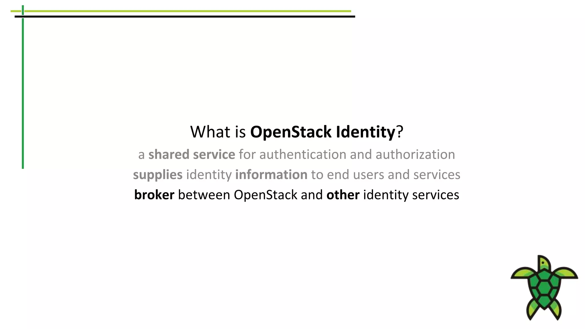 What is OpenStack Identity?
a shared service for authentication and authorization
supplies identity information to end users and services
broker between OpenStack and other identity services
 
