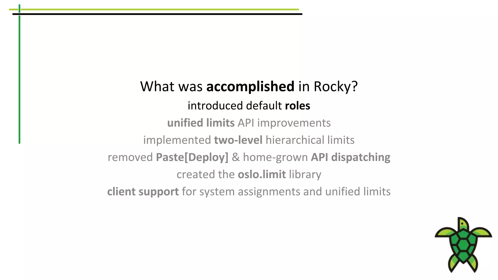 What was accomplished in Rocky?
introduced default roles
unified limits API improvements
implemented two-level hierarchical limits
removed Paste[Deploy] & home-grown API dispatching
created the oslo.limit library
client support for system assignments and unified limits
 