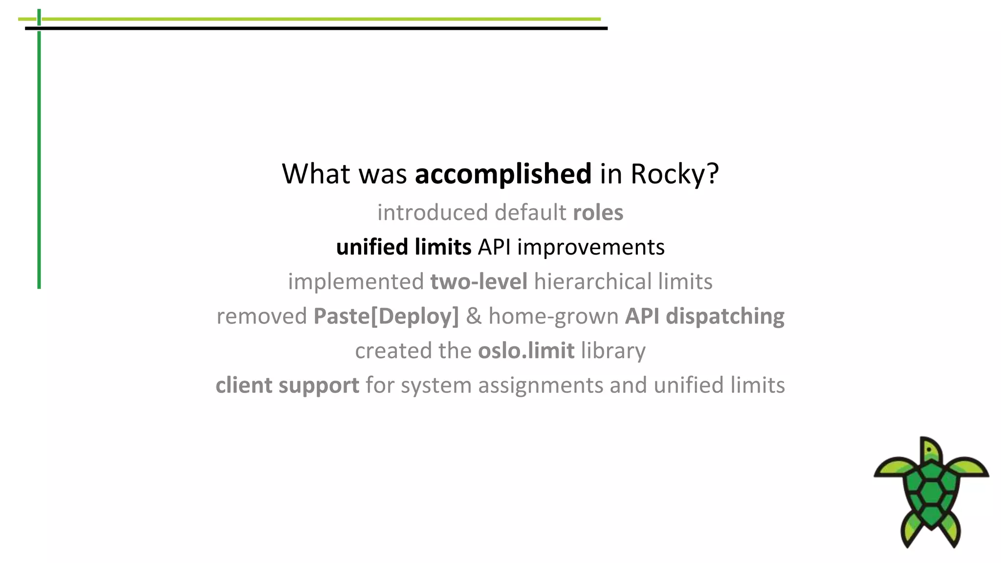 What was accomplished in Rocky?
introduced default roles
unified limits API improvements
implemented two-level hierarchical limits
removed Paste[Deploy] & home-grown API dispatching
created the oslo.limit library
client support for system assignments and unified limits
 
