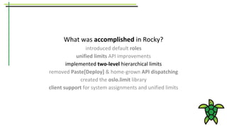 What was accomplished in Rocky?
introduced default roles
unified limits API improvements
implemented two-level hierarchical limits
removed Paste[Deploy] & home-grown API dispatching
created the oslo.limit library
client support for system assignments and unified limits
 