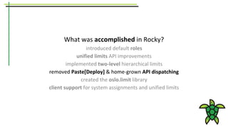 What was accomplished in Rocky?
introduced default roles
unified limits API improvements
implemented two-level hierarchical limits
removed Paste[Deploy] & home-grown API dispatching
created the oslo.limit library
client support for system assignments and unified limits
 