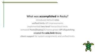 What was accomplished in Rocky?
introduced default roles
unified limits API improvements
implemented two-level hierarchical limits
removed Paste[Deploy] & home-grown API dispatching
created the oslo.limit library
client support for system assignments and unified limits
 