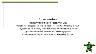 Forum sessions
Project Onboarding on Tuesday @ 2:30
Deletion of project and project resources on Wednesday @ 4:20
Keystone as an Identity Provider Proxy on Thursday @ 11:40
Operator Feedback Session on Thursday @ 1:40
Change ownership of resources on Thursday @ 1:40
 