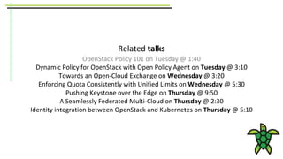 Related talks
OpenStack Policy 101 on Tuesday @ 1:40
Dynamic Policy for OpenStack with Open Policy Agent on Tuesday @ 3:10
Towards an Open-Cloud Exchange on Wednesday @ 3:20
Enforcing Quota Consistently with Unified Limits on Wednesday @ 5:30
Pushing Keystone over the Edge on Thursday @ 9:50
A Seamlessly Federated Multi-Cloud on Thursday @ 2:30
Identity integration between OpenStack and Kubernetes on Thursday @ 5:10
 
