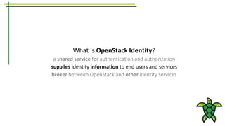 What is OpenStack Identity?
a shared service for authentication and authorization
supplies identity information to end users and services
broker between OpenStack and other identity services
 