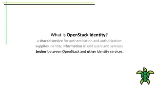 What is OpenStack Identity?
a shared service for authentication and authorization
supplies identity information to end users and services
broker between OpenStack and other identity services
 