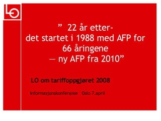 ”   22 år etter-  det startet i 1988 med AFP for  66 åringene  — ny AFP fra 2010” LO om tariffoppgjøret 2008 Informasjonskonferanse   Oslo 7.april 