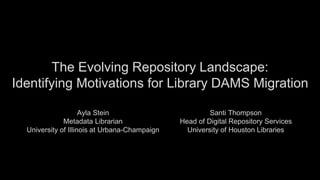 The Evolving Repository Landscape:
Identifying Motivations for Library DAMS Migration
Ayla Stein
Metadata Librarian
University of Illinois at Urbana-Champaign
Santi Thompson
Head of Digital Repository Services
University of Houston Libraries
 