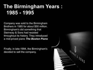 The Birmingham Years :
1985 - 1995
Company was sold to the Birmingham
Brothers in 1985 for about $50 million.
Birmingham's did something that
Steinway & Sons had resisted
throughout its history. They introduced
a mid-priced piano The Boston Piano
Finally, in late-1994, the Birmingham's
decided to sell the company.
 