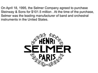 On April 18, 1995, the Selmer Company agreed to purchase
Steinway & Sons for $101.5 million . At the time of the purchase,
Selmer was the leading manufacturer of band and orchestral
instruments in the United States.
 