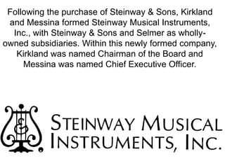 Following the purchase of Steinway & Sons, Kirkland
and Messina formed Steinway Musical Instruments,
Inc., with Steinway & Sons and Selmer as wholly-
owned subsidiaries. Within this newly formed company,
Kirkland was named Chairman of the Board and
Messina was named Chief Executive Officer.
 