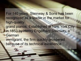 For 140 years, Steinway & Sons has been
recognized as a leader in the market for
high-quality
grand pianos. Established in New York City
in 1853 by Henry Engelhard Steinway, a
German
immigrant, the firm quickly prospered
because of its technical excellence.
 