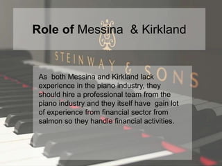 Role of Messina & Kirkland
As both Messina and Kirkland lack
experience in the piano industry, they
should hire a professional team from the
piano industry and they itself have gain lot
of experience from financial sector from
salmon so they handle financial activities.
 