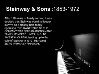 After 120-years of family control, it was
decided that Steinway could no longer
survive as a closely-held family
operation. THE OWNERSHIP OF THE
COMPANY WAS SPREAD AMONG MANY
FAMILY MEMBERS UNWILLING TO
INVEST IN CAPITAL leading up to the
sale of Steinway in 1972 , REASONS
BEING PRIMARILY FINANCIAL
Steinway & Sons :1853-1972
 