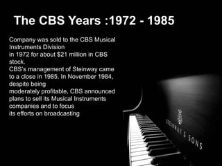 The CBS Years :1972 - 1985
Company was sold to the CBS Musical
Instruments Division
in 1972 for about $21 million in CBS
stock.
CBS’s management of Steinway came
to a close in 1985. In November 1984,
despite being
moderately profitable, CBS announced
plans to sell its Musical Instruments
companies and to focus
its efforts on broadcasting
 