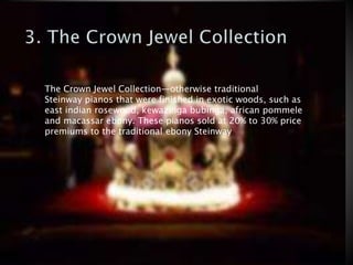 The Crown Jewel Collection—otherwise traditional
Steinway pianos that were finished in exotic woods, such as
east indian rosewood, kewazinga bubinga, african pommele
and macassar ebony. These pianos sold at 20% to 30% price
premiums to the traditional ebony Steinway
 