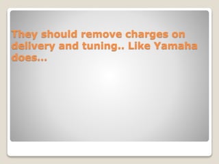 They should remove charges on
delivery and tuning.. Like Yamaha
does…
 