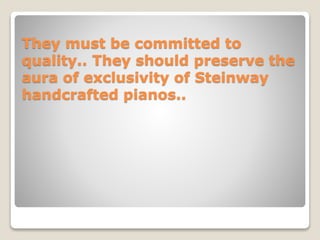 They must be committed to
quality.. They should preserve the
aura of exclusivity of Steinway
handcrafted pianos..
 