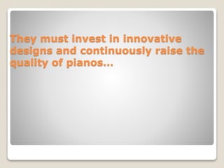 They must invest in innovative
designs and continuously raise the
quality of pianos…
 