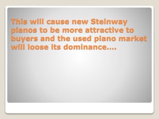 This will cause new Steinway
pianos to be more attractive to
buyers and the used piano market
will loose its dominance….
 