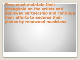 They must maintain their
stronghold on the artists and
Steinway partnership and continue
their efforts to endorse their
pianos by renowned musicians
 