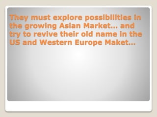 They must explore possibilities in
the growing Asian Market… and
try to revive their old name in the
US and Western Europe Maket…
 