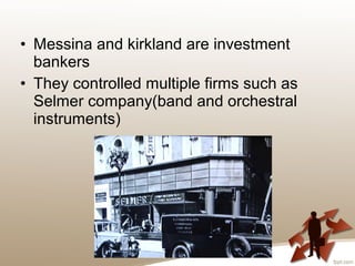 • Messina and kirkland are investment
bankers
• They controlled multiple firms such as
Selmer company(band and orchestral
instruments)
 