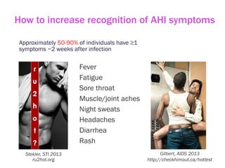 How to increase recognition of AHI symptoms
Approximately 50-90% of individuals have ≥1
symptoms ~2 weeks after infection
Fever
Fatigue
Sore throat
Muscle/joint aches
Night sweats
Headaches
Diarrhea
Rash
Stekler, STI 2013
ru2hot.org
Gilbert, AIDS 2013
http://checkhimout.ca/hottest
 