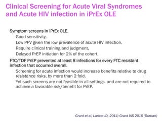 Clinical Screening for Acute Viral Syndromes
and Acute HIV infection in iPrEx OLE
Grant et al, Lancet ID, 2014; Grant IAS 2016 (Durban)
Symptom screens in iPrEx OLE.
Good sensitivity,
Low PPV given the low prevalence of acute HIV infection,
Require clinical training and judgment,
Delayed PrEP initiation for 2% of the cohort.
FTC/TDF PrEP prevented at least 8 infections for every FTC resistant
infection that occurred overall.
Screening for acute infection would increase benefits relative to drug
resistance risks, by more than 2 fold.
Yet such screens are not feasible in all settings, and are not required to
achieve a favorable risk/benefit for PrEP.
 
