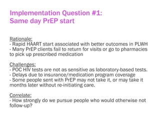 Implementation Question #1:
Same day PrEP start
Rationale:
- Rapid HAART start associated with better outcomes in PLWH
- Many PrEP clients fail to return for visits or go to pharmacies
to pick up prescribed medication
Challenges:
- POC HIV tests are not as sensitive as laboratory-based tests.
- Delays due to insurance/medication program coverage
- Some people sent with PrEP may not take it, or may take it
months later without re-initiating care.
Correlate:
- How strongly do we pursue people who would otherwise not
follow-up?
 