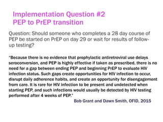 Implementation Question #2
PEP to PrEP transition
Question: Should someone who completes a 28 day course of
PEP be started on PrEP on day 29 or wait for results of follow-
up testing?
“Because there is no evidence that prophylactic antiretroviral use delays
seroconversion, and PEP is highly effective if taken as prescribed, there is no
need for a gap between ending PEP and beginning PrEP to evaluate HIV
infection status. Such gaps create opportunities for HIV infection to occur,
disrupt daily adherence habits, and create an opportunity for disengagement
from care. It is rare for HIV infection to be present and undetected when
starting PEP, and such infections would usually be detected by HIV testing
performed after 4 weeks of PEP.”
Bob Grant and Dawn Smith, OFID, 2015
 