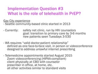 Implementation Question #3
What is the role of telehealth in PrEP?
Gay City experience
- Seattle community-based clinic started in 2013
- Currently: safety net clinic, run by HIV counselors
goal: transition to primary care by 3-6 months
new patients seen Tuesdays 3-530
- WA requires “valid doctor-patient relationship”
defined as one face-to-face visit, in person or videoconference
designed to address unlawful internet prescribing
- Telemedicine appointments started August 2015
Zoom videoconferencing (HIPAA-compliant)
client physically at CBO with counselor
prescriber in office, at home, etc.
all other activities similar to standard visits
 