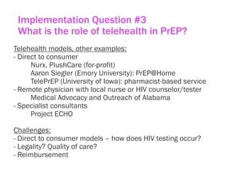 Implementation Question #3
What is the role of telehealth in PrEP?
Telehealth models, other examples:
- Direct to consumer
Nurx, PlushCare (for-profit)
Aaron Siegler (Emory University): PrEP@Home
TelePrEP (University of Iowa): pharmacist-based service
- Remote physician with local nurse or HIV counselor/tester
Medical Advocacy and Outreach of Alabama
- Specialist consultants
Project ECHO
Challenges:
- Direct to consumer models – how does HIV testing occur?
- Legality? Quality of care?
- Reimbursement
 