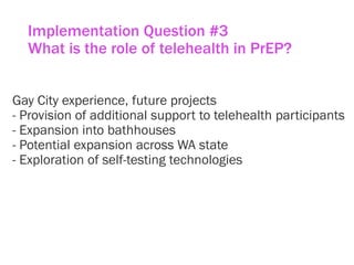Implementation Question #3
What is the role of telehealth in PrEP?
Gay City experience, future projects
- Provision of additional support to telehealth participants
- Expansion into bathhouses
- Potential expansion across WA state
- Exploration of self-testing technologies
 