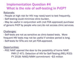 Implementation Question #4
What is the role of self-testing in PrEP?
Rationale:
- People at high risk for HIV may need/want to test frequently.
- Self-testing could minimize clinic burden.
- May be useful in conjunction with (not FDA approved) purchase
of generic PrEP by people who can/do not access clinic services.
Challenges:
- Self-tests are not as sensitive as clinic-based tests. More
frequent HIV tests may not be useful if window period is long.
- Self-tests for STIs are not yet FDA-approved.
Opportunities:
- POC NAAT opened the door to the possibility of home NAAT.
PAR-17-471: Detection of HIV for Self-Testing (R61/R33)
FY 2018: NIAID/NIMH commitment ~$3 million
 