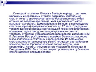 Со второй половины 15 века в Венеции наряду с цветным, молочным и зеркальным стеклом появилось кристальное стекло, то есть высококачественное бесцветное стекло без огранки, не содержащее свинца, хотя в обиходе его часто называют хрусталем. Доминирование Венеции в производстве стекла (и зеркал) продолжалось почти до 17 века. Природные условия Богемии (особый состав воды и песка) способствовали появлению здесь твердого кальцинированного стекла с толстыми стенками, украшавшегося гравировкой, изобретенной К. Леманом. Распространенным приемом богемских мастеров было золочение в сочетании с гравировкой. Из богемского стекла возникли три основные ветви: немецкое, австрийское и чешское стекло. Производились не только сосуды, но и канделябры, люстры, искусственные украшения, пуговицы. В Потсдаме в 1676г. был открыт секрет производства рубинового стекла (добавка хлорида золота). 