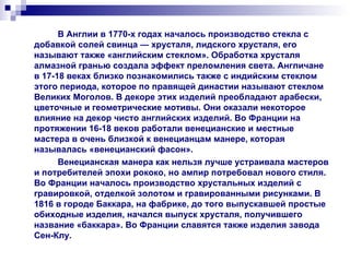 В Англии в 1770-х годах началось производство стекла с добавкой солей свинца — хрусталя, лидского хрусталя, его называют также «английским стеклом». Обработка хрусталя алмазной гранью создала эффект преломления света. Англичане в 17-18 веках близко познакомились также с индийским стеклом этого периода, которое по правящей династии называют стеклом Великих Моголов. В декоре этих изделий преобладают арабески, цветочные и геометрические мотивы. Они оказали некоторое влияние на декор чисто английских изделий. Во Франции на протяжении 16-18 веков работали венецианские и местные мастера в очень близкой к венецианцам манере, которая называлась «венецианский фасон». Венецианская манера как нельзя лучше устраивала мастеров и потребителей эпохи рококо, но ампир потребовал нового стиля. Во Франции началось производство хрустальных изделий с гравировкой, отделкой золотом и гравированными рисунками. В 1816 в городе Баккара, на фабрике, до того выпускавшей простые обиходные изделия, начался выпуск хрусталя, получившего название «баккара». Во Франции славятся также изделия завода Сен-Клу. 