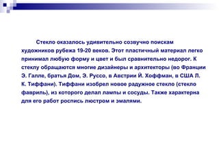 Стекло оказалось удивительно созвучно поискам художников рубежа 19-20 веков. Этот пластичный материал легко принимал любую форму и цвет и был сравнительно недорог. К стеклу обращаются многие дизайнеры и архитекторы (во Франции Э. Галле, братья Дом, Э. Руссо, в Австрии Й. Хоффман, в США Л. К. Тиффани). Тиффани изобрел новое радужное стекло (стекло фавриль), из которого делал лампы и сосуды. Также характерна для его работ роспись люстром и эмалями. 